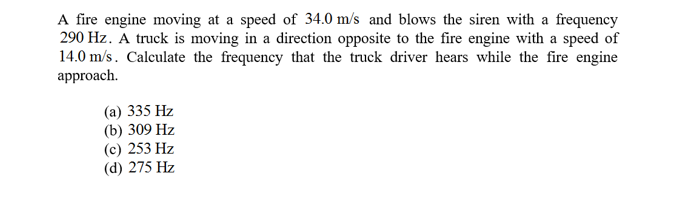 A fire engine moving at a speed of 34.0 m/s and blows the siren with a frequency
290 Hz. A truck is moving in a direction opposite to the fire engine with a speed of
14.0 m/s. Calculate the frequency that the truck driver hears while the fire engine
approach
(a) 335 Hz
(b) 309 Hz
(с) 253 Hz
(d) 275 Hz
