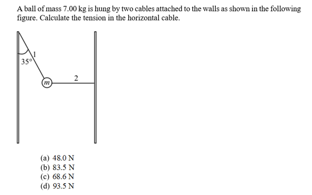 A ball of mass 7.00 kg is hung by two cables attached to the walls as shown in the following
figure. Calculate the tension in the horizontal cable
35
2
(a) 48.0 N
(b) 83.5 N
(c) 68.6 N
(d) 93.5 N
