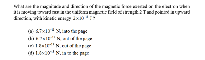 What are the magnitude and direction of the magnetic force exerted on the electron when
it is moving toward east in the uniform magnetic field of strength 2 T and pointed in upward
direction, with kinetic energy 2x10-18 J?
(a) 6.7x1013 N, into the page
(b) 6.7x1013 N, out of the page
(c) 1.8x10-13 N, out of the page
(d) 1.8x1013 N, in to the page
