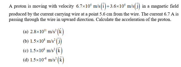 A proton is moving with velocity 6.7x10 m/s(i)+3.6x10 m/s(j) in a magnetic field
produced by the current carrying wire at a point 5.6 cm from the wire. The current 6.7 A is
passing through the wire in upward direction. Calculate the acceleration of the proton
(a) 2.8x10 m/s2(k
(b) 1.5x108 m/s2
(c) 1.5x108 m/s2 (k
(d) 1.5x10 m/s2(k
