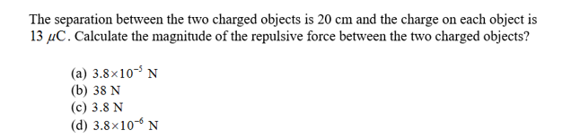 The separation between the two charged objects is 20 cm and the charge on each object is
13 C. Calculate the magnitude of the repulsive force between the two charged objects?
(a) 3.8x10 N
(b) 38 N
(c) 3.8 N
(d) 3.8x10 N
