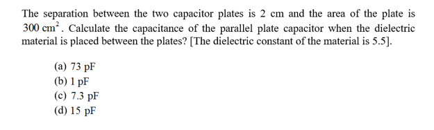 The separation between the two capacitor plates is 2 cm and the area of the plate is
300 cm2. Calculate the capacitance of the parallel plate capacitor when the dielectric
material is placed between the plates? [The dielectric constant of the material is 5.5].
(a) 73 pF
(b) 1 pF
(c) 7.3 pF
(d) 15 pF
