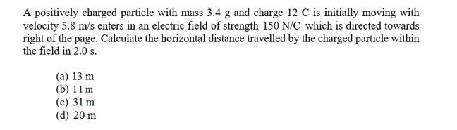 A positively charged particle with mass 3.4 g and charge 12 C is initially moving with
velocity 5.8 m/s enters in an electric field of strength 150 N/C which is directed towards
right of the page. Calculate the horizontal distance travelled by the charged particle within
the field in 2.0 s.
(a) 13 m
(b) 11m
(c) 31 m
(d) 20 m
