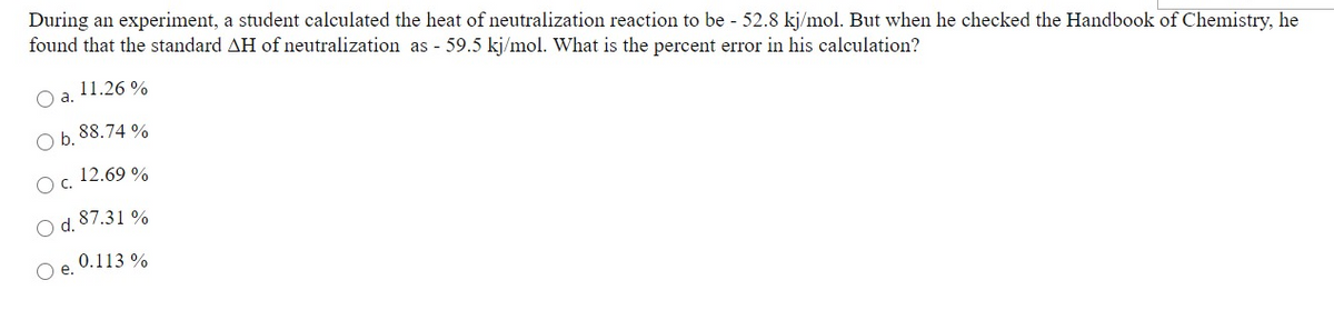 During an experiment, a student calculated the heat of neutralization reaction to be - 52.8 kj/mol. But when he checked the Handbook of Chemistry, he
found that the standard AH of neutralization as - 59.5 kj/mol. What is the percent error in his calculation?
11.26 %
Oa.
O b. 88.74 %
Oc. 12.69 %
O d. 87.31 %
0.113 %
Oe.
