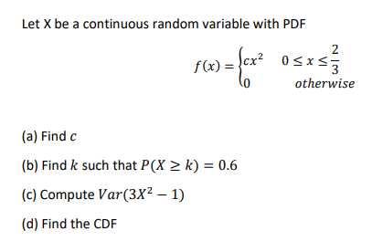 Let X be a continuous random variable with PDF
2
Scx² 0<xs:
f(x) =
otherwise
(a) Find c
(b) Find k such that P(X > k) = 0.6
(c) Compute Var(3x² – 1)
(d) Find the CDF
