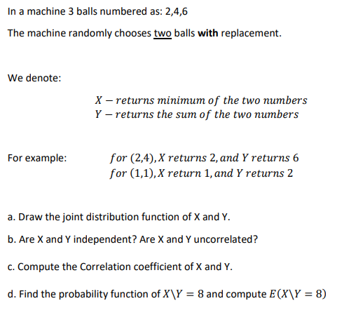 In a machine 3 balls numbered as: 2,4,6
The machine randomly chooses two balls with replacement.
We denote:
X – returns minimum of the two numbers
Y – returns the sum of the two numbers
for (2,4), X returns 2, and Y returns 6
for (1,1), X return 1, and Y returns 2
For example:
a. Draw the joint distribution function of X and Y.
b. Are X and Y independent? Are X and Y uncorrelated?
c. Compute the Correlation coefficient of X and Y.
