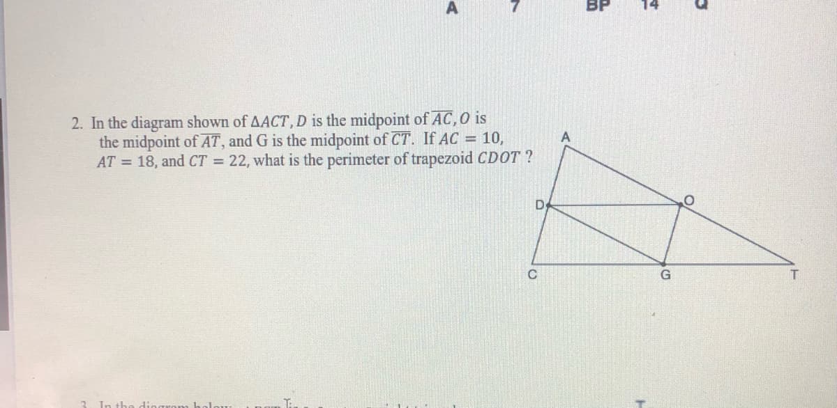 BP
2. In the diagram shown of AACT,D is the midpoint of AC,0 is
the midpoint of AT, and G is the midpoint of CT. If AC = 10,
AT = 18, and CT = 22, what is the perimeter of trapezoid CDOT ?
D
C.
G
T
In th
