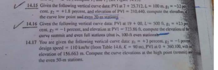 14.15 Given the following vertical curve data: PVI at7+ 25.712, L= 100 m. g-32 pa
cent. g2 = +1.8 percent, and elevation of PVI = 210.440, compute the elevadoes
the curve low point and even 20-m stations
14.16 Given the following vertical curve data: PVI at 19 + 00, L S00 fi, gi +25 per
=-I percent, and elevation at PVI = 723.86 fi. compute the elevations of the
cent. g2
curve sumnit und even full stations (that is, 100-ft even stations
14.17 You are given the following vertical curve data: g +3 percent, g-1 percen
design speed = 110 km/hr (from Table 14.6, K = 90 m), PVI at 0 +360.100, with
elevation of 156.663 m. Compute the curve elevations at the high point (svmmit):
the even 50-m stations.
