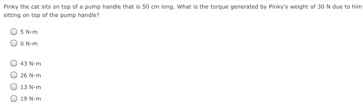 Pinky the cat sits on top of a pump handle that is 50 cm long. What is the torque generated by Pinky's weight of 30 N due to him
sitting on top of the pump handle?
5 N-m
O N-m
43 N-m
26 N-m
13 N-m
19 N-m
