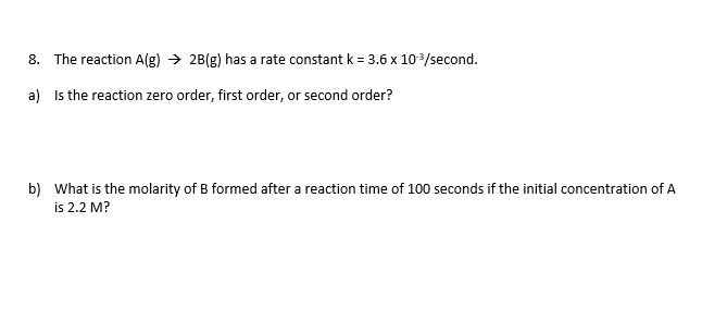 8. The reaction A(g) → 2B(g) has a rate constant k = 3.6 x 10/second.
a) Is the reaction zero order, first order, or second order?
b) What is the molarity of B formed after a reaction time of 100 seconds if the initial concentration of A
is 2.2 M?
