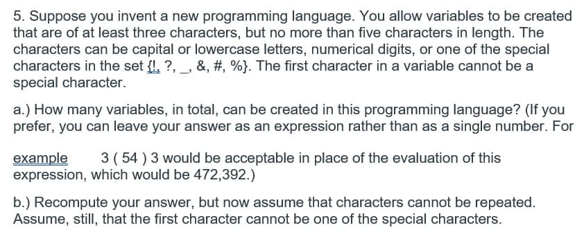 5. Suppose you invent a new programming language. You allow variables to be created
that are of at least three characters, but no more than five characters in length. The
characters can be capital or lowercase letters, numerical digits, or one of the special
characters in the set {!, ?, , &, #, %}. The first character in a variable cannot be a
special character.
a.) How many variables, in total, can be created in this programming language? (If you
prefer, you can leave your answer as an expression rather than as a single number. For
3 ( 54 ) 3 would be acceptable in place of the evaluation of this
example
expression, which would be 472,392.)
b.) Recompute your answer, but now assume that characters cannot be repeated.
Assume, still, that the first character cannot be one of the special characters.
