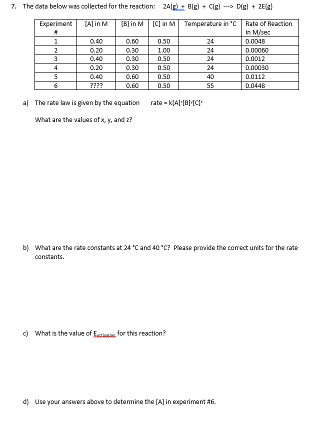 7. The data below was collected for the reaction: 2A(g) + B(g) + C(g)
D(g) + 2E(g)
--->
Experiment
[A] in M
[B] in M
[C] in M
Temperature in °C
Rate of Reaction
#3
in M/sec
1.
0.40
0.60
0.50
24
0.0048
0.20
0.30
1.00
24
0.00060
3
0.40
0.30
0.50
24
0.0012
0.20
0.30
0.50
24
0.00030
0.40
0.60
0.50
40
0.0112
????
0.60
0.50
55
0.0448
a) The rate law is given by the equation
rate = k[A]*[B]"[C]*
%3!
What are the values of x, y, and z?
b) What are the rate constants at 24 °C and 40 °C? Please provide the correct units for the rate
constants.
c) What is the value of Estivation for this reaction?
