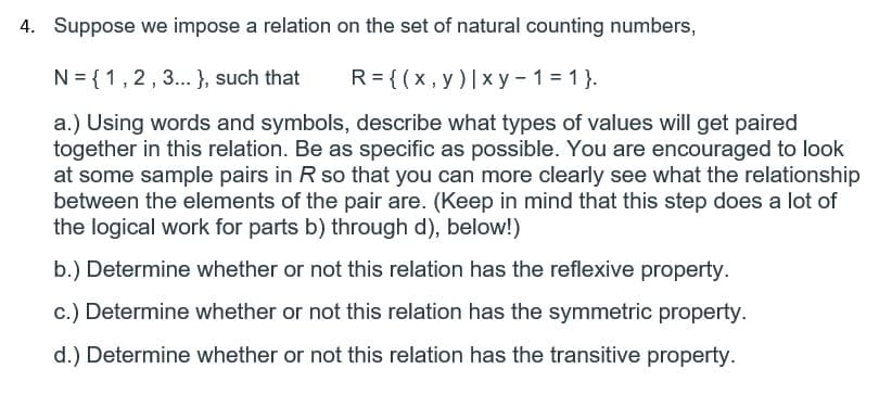 4. Suppose we impose a relation on the set of natural counting numbers,
N = {1,2,3.. }, such that
R = {(x, y)|x y - 1 = 1 }.
a.) Using words and symbols, describe what types of values will get paired
together in this relation. Be as specific as possible. You are encouraged to look
at some sample pairs in R so that you can more clearly see what the relationship
between the elements of the pair are. (Keep in mind that this step does a lot of
the logical work for parts b) through d), below!)
b.) Determine whether or not this relation has the reflexive property.
c.) Determine whether or not this relation has the symmetric property.
d.) Determine whether or not this relation has the transitive property.
