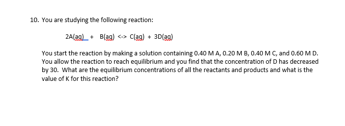 10. You are studying the following reaction:
2A(ag)_ + B(ag)
C(ag) + 3D(ag)
You start the reaction by making a solution containing 0.40 MA, 0.20 M B, 0.40 M C, and 0.60 M D.
You allow the reaction to reach equilibrium and you find that the concentration of D has decreased
by 30. What are the equilibrium concentrations of all the reactants and products and what is the
value of K for this reaction?
