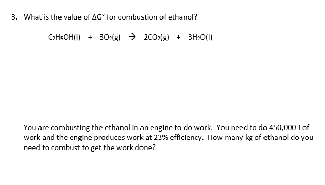 3. What is the value of AG° for combustion of ethanol?
C2HsOH(I) + 302(g) → 2CO2(g) + 3H20(1)
You are combusting the ethanol in an engine to do work. You need to do 450,000 J of
work and the engine produces work at 23% efficiency. How many kg of ethanol do you
need to combust to get the work done?
