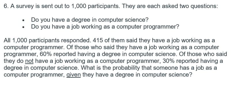 6. A survey is sent out to 1,000 participants. They are each asked two questions:
Do you have a degree in computer science?
Do you have a job working as a computer programmer?
All 1,000 participants responded. 415 of them said they have a job working as a
computer programmer. Of those who said they have a job working as a computer
programmer, 60% reported having a degree in computer science. Of those who said
they do not have a job working as a computer programmer, 30% reported having a
degree in computer science. What is the probability that someone has a job as a
computer programmer, given they have a degree in computer science?

