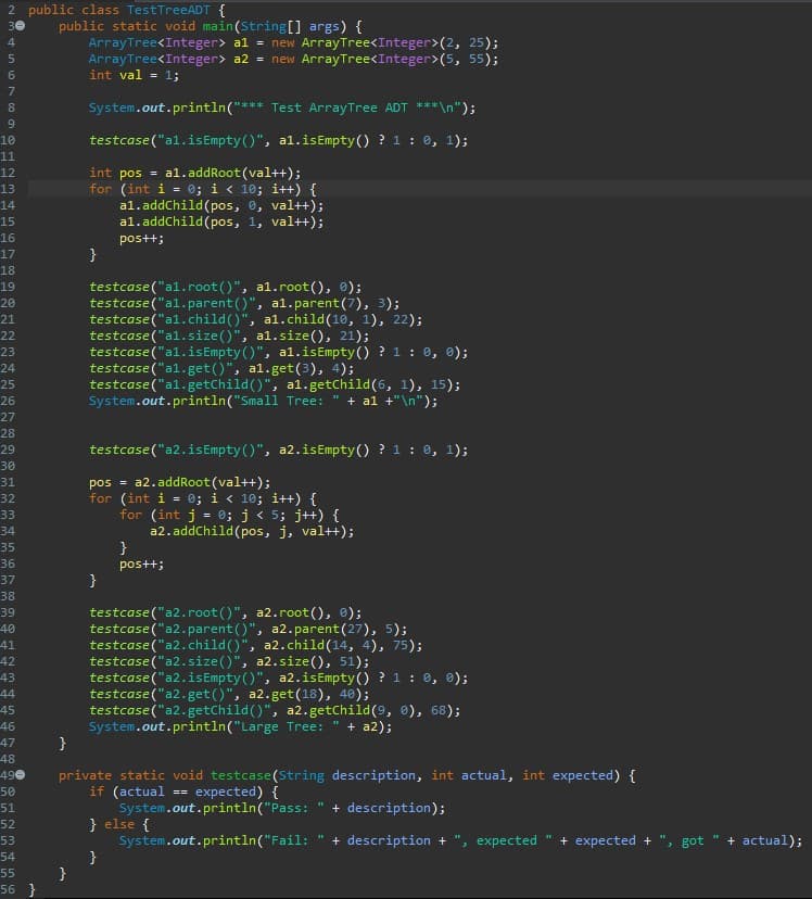 2 public class TestTreeADT {
public static void main(String[] args) {
ArrayTree<Integer> al = new ArrayTree<Integer>(2, 25);
ArrayTree<Integer> a2 = new ArrayTree<Integer>(5, 55);
int val - 1;
30
4
80
System.out.println("*** Test ArrayTree ADT ***\n");
9.
testcase("al.isEmpty ()", al.isEmpty() ? 1: 0, 1);
10
11
int pos = al.addRoot(val++);
for (int i = 0; i < 10; i++) {
a1.addChild(pos, 0, val++);
a1.addChild(pos, 1, val++);
12
13
14
15
16
postt;
}
17
18
testcase("al.root()", a1.root(), 0);
testcase ("al.parent ()", al.parent(7), 3);
testcase ("al.child()", al.child(10, 1), 22);
testcase("al.size()", al.size(), 21);
testcase("al.isEmpty ()", al.isEmpty() ? 1 : 0, 0);
testcase ("al.get()", al.get(3), 4);
testcase("al.getChild()", a1.getChild(6, 1), 15);
System.out.println("Small Tree:
19
20
21
22
23
24
25
+ al +"\n");
26
27
28
testcase("a2.isEmpty()", a2.isEmpty() ? 1: 0, 1);
29
30
a2.addRoot (val++);
pos =
for (int i = 0; i < 10; it++) {
for (int j = 0; j < 5; j++) {
a2. addChild(pos, j, val++);
}
31
32
33
34
35
36
pos++;
37
38
testcase ("a2.root()", a2.root(), ®);
testcase("a2.parent ()", a2.parent(27), 5);
testcase("a2.child()", a2.child(14, 4), 75);
testcase("a2.size()", a2.size(), 51);
testcase ("a2.isEmpty()", a2.isEmpty () ? 1: 0, 0);
testcase("a2.get()", a2.get(18), 40);
testcase ("a2.getChild()", a2.getChild(9, 0), 68);
System.out.println("Large Tree:
}
39
40
41
42
43
44
45
46
47
48
49e
+ a2);
private static void testcase (String description, int actual, int expected) {
== expected) {
if (actual
System.out.println("Pass:
} else {
System.out.println("Fail:
50
+ description);
51
52
+ description +
, еxpected
+ expected +
+ actual);
53
» got
54
55
56 }
