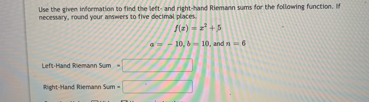 Use the given information to find the left- and right-hand Riemann sums for the following function. If
necessary, round your answers to five decimal places.
f(x) = x² + 5
a =
10, 6 = 10, and n = 6
Left-Hand Riemann Sum =
Right-Hand Riemann Sum =
