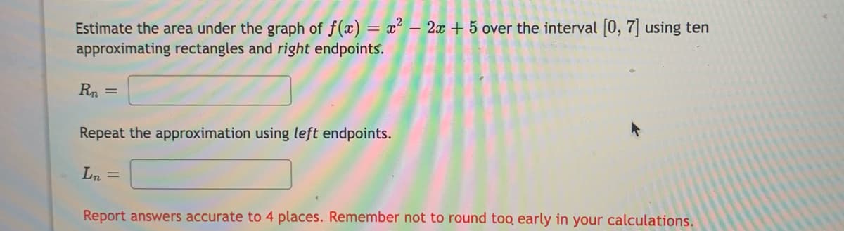 Estimate the area under the graph of f(x) = x²– 2x + 5 over the interval [0, 7] using ten
approximating rectangles and right endpoints.
Rn
Repeat the approximation using left endpoints.
Ln =
Report answers accurate to 4 places. Remember not to round too early in your calculations.
