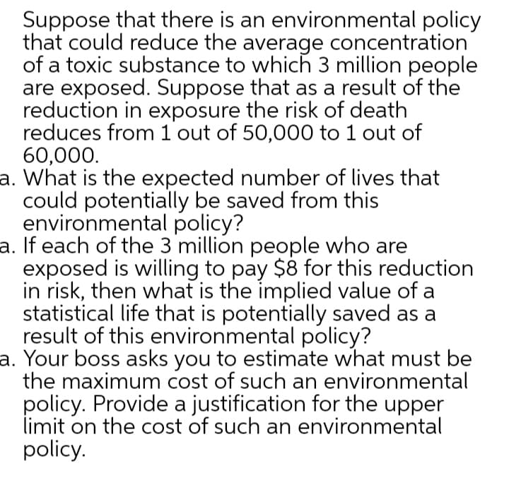 Suppose that there is an environmental policy
that could reduce the average concentration
of a toxic substance to which 3 million people
are exposed. Suppose that as a result of the
reduction in exposure the risk of death
reduces from 1 out of 50,000 to 1 out of
60,000.
a. What is the expected number of lives that
could potentially be saved from this
environmental policy?
a. If each of the 3 million people who are
exposed is willing to pay $8 for this reduction
in risk, then what is the implied value of a
statistical life that is potentially saved as a
result of this environmental policy?
a. Your boss asks you to estimate what must be
the maximum cost of such an environmental
policy. Provide a justification for the upper
limit on the cost of such an environmental
policy.
