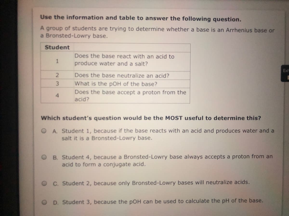 Use the information and table to answer the following question.
A group of students are trying to determine whether a base is an Arrhenius base or
a Bronsted-Lowry base.
Student
Does the base react with an acid to
1
produce water and a salt?
Exh
Does the base neutralize an acid?
What is the pOH of the base?
Does the base accept a proton from the
acid?
4.
Which student's question would be the MOST useful to determine this?
A. Student 1, because if the base reacts with an acid and produces water and a
salt it is a Bronsted-Lowry base.
B. Student 4, because a Bronsted-Lowry base always accepts a proton from an
acid to form a conjugate acid.
C. Student 2, because only Bronsted-Lowry bases will neutralize acids.
D. Student 3, because the pOH can be used to calculate the pH of the base.
23
