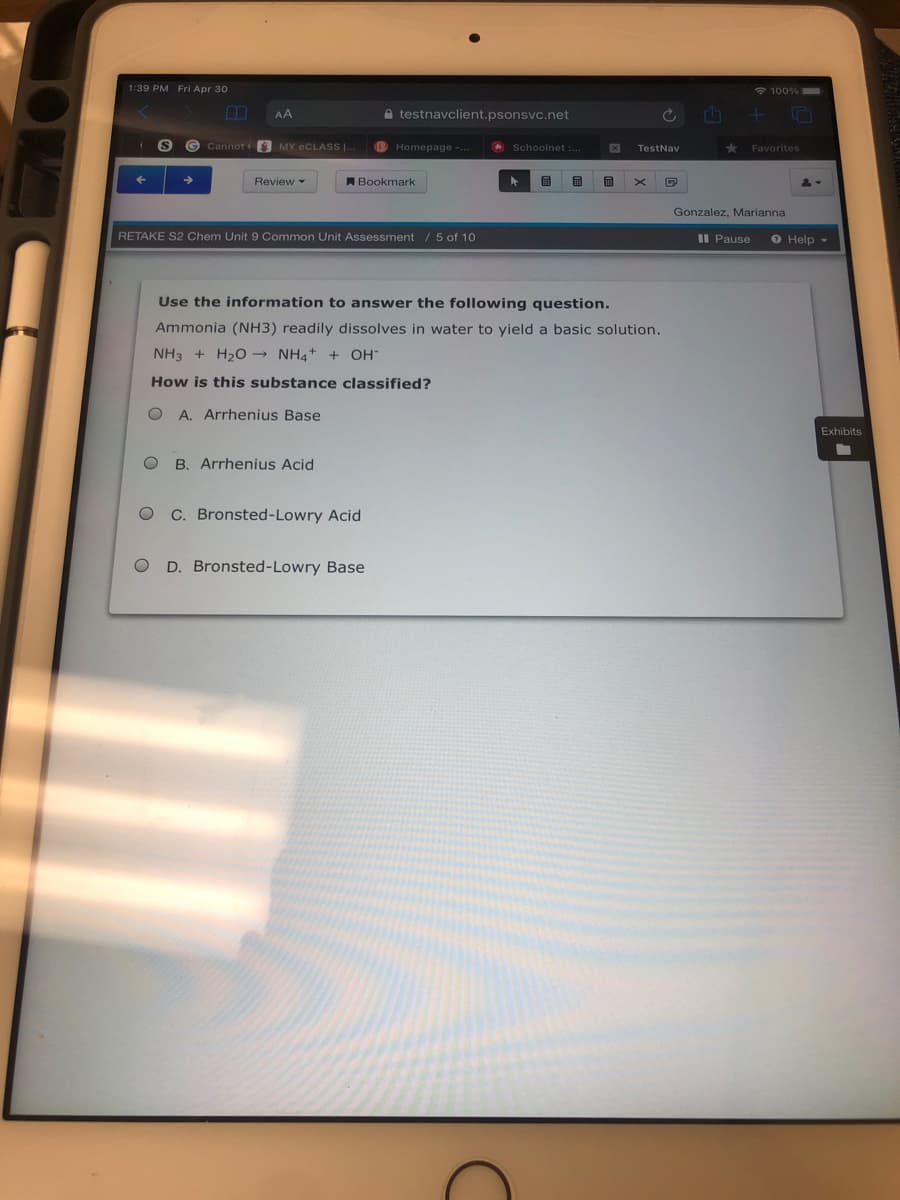 1:39 PM Fri Apr 30
100%
AA
A testnavclient.psonsvc.net
G Cannot MY eCLASS ..
B Homepage -.
O Schoolnet
TestNav
Favorites
Review
ABookmark
Gonzalez, Marianna
RETAKE S2 Chem Unit 9 Common Unit Assessment / 5 of 10
II Pause
O Help -
Use the information to answer the following question.
Ammonia (NH3) readily dissolves in water to yield a basic solution.
NH3 + H20 NH4+ + OH
How is this substance classified?
O A. Arrhenius Base
Exhibits
B. Arrhenius Acid
C. Bronsted-Lowry Acid
D. Bronsted-Lowry Base
