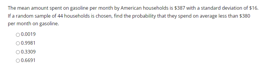 The mean amount spent on gasoline per month by American households is $387 with a standard deviation of $16.
If a random sample of 44 households is chosen, find the probability that they spend on average less than $380
per month on gasoline.
O 0.0019
O 0.9981
0.3309
O 0.6691