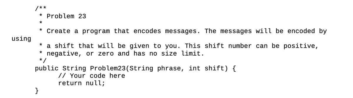 using
/**
* Problem 23
*
}
* Create a program that encodes messages. The messages will be encoded by
*
a shift that will be given to you. This shift number can be positive,
* negative, or zero and has no size limit.
*/
public String Problem23 (String phrase, int shift) {
// Your code here
return null;