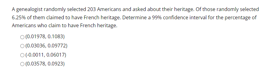 A genealogist randomly selected 203 Americans and asked about their heritage. Of those randomly selected
6.25% of them claimed to have French heritage. Determine a 99% confidence interval for the percentage of
Americans who claim to have French heritage.
O(0.01978, 0.1083)
O (0.03036, 0.09772)
O(-0.0011, 0.06017)
O (0.03578, 0.0923)