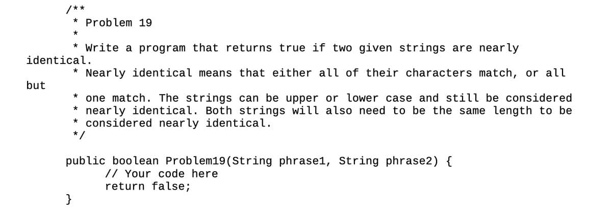 /**
* Problem 19
*
* Write a program that returns true if two given strings are nearly
identical.
Nearly identical means that either all of their characters match, or all
one match. The strings can be upper or lower case and still be considered
nearly identical. Both strings will also need to be the same length to be
* considered nearly identical.
*/
but
*
}
*
*
public boolean Problem19(String phrasel, String phrase2) {
// Your code here
return false;