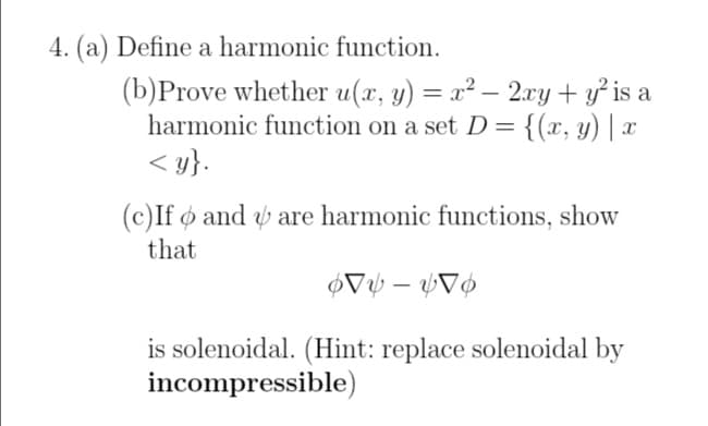 4. (a) Define a harmonic function.
(b)Prove whether u(x, y) = x² − 2xy + y² is a
harmonic function on a set D = {(x, y) | x
<y}.
(c)If and are harmonic functions, show
that
66
-
is solenoidal. (Hint: replace solenoidal by
incompressible)