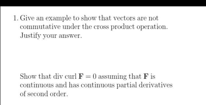 1. Give an example to show that vectors are not
commutative under the cross product operation.
Justify your answer.
Show that div curl F = 0 assuming that F is
continuous and has continuous partial derivatives
of second order.