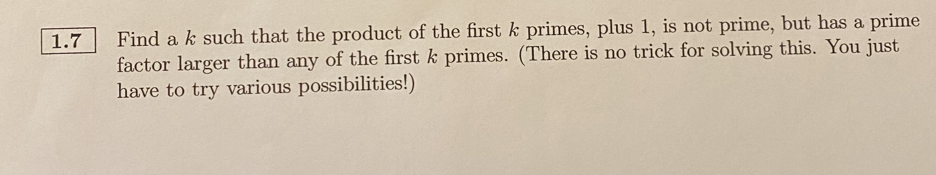 Find a k such that the product of the first k primes, plus 1, is not prime, but has a prime
factor larger than any of the first k primes. (There is no trick for solving this. You just
have to try various possibilities!)
1.7
