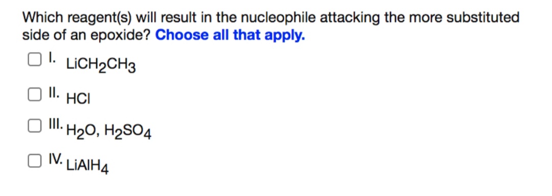 Which reagent(s) will result in the nucleophile attacking the more substituted
side of an epoxide? Choose all that apply.
O1.
O1. LICH2CH3
I.
HCI
II. H20, H2SO4
IV.
LIAIH4
