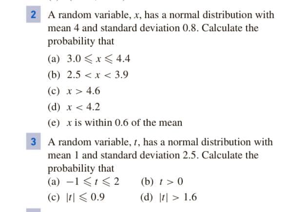 A random variable, x, has a normal distribution with
mean 4 and standard deviation 0.8. Calculate the
probability that
(a) 3.0 <x<4.4
(b) 2.5 < x < 3.9
(c) x > 4.6
(d) x < 4.2
(e) x is within 0.6 of the mean
3 A random variable, t, has a normal distribution with
mean 1 and standard deviation 2.5. Calculate the
probability that
(a) -1 <t < 2
(b) t> 0
(d) t| > 1.6
(c) t| <0.9
2.

