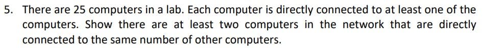 5. There are 25 computers in a lab. Each computer is directly connected to at least one of the
computers. Show there are at least two computers in the network that are directly
connected to the same number of other computers.