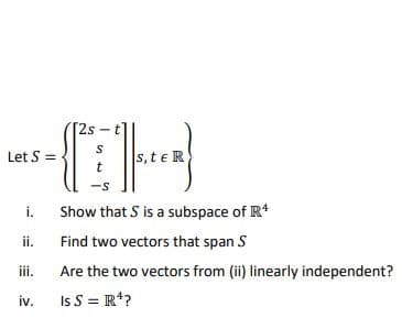 Let S =
i.
ii.
t
Spec)
-S
Show that S is a subspace of R4
Find two vectors that span S
Are the two vectors from (ii) linearly independent?
Is S = R¹?
iii.
iv.
[2s
s, te R