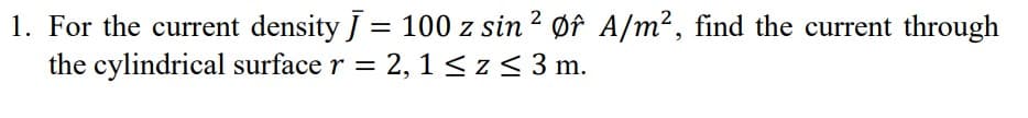 1. For the current density J = 100 z sin 2 Øf A/m², find the current through
the cylindrical surface r = 2, 1 <z< 3 m.
