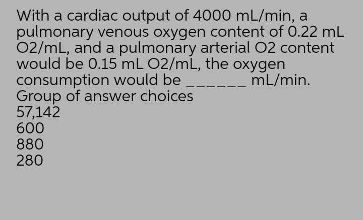 With a cardiac output of 4000 mL/min, a
pulmonary venous oxygen content of 0.22 mL
02/mL, and a pulmonary arterial 02 content
would be 0.15 mL 02/mL, the oxygen
consumption would be
Group of answer choices
57,142
600
880
280
mL/min.
