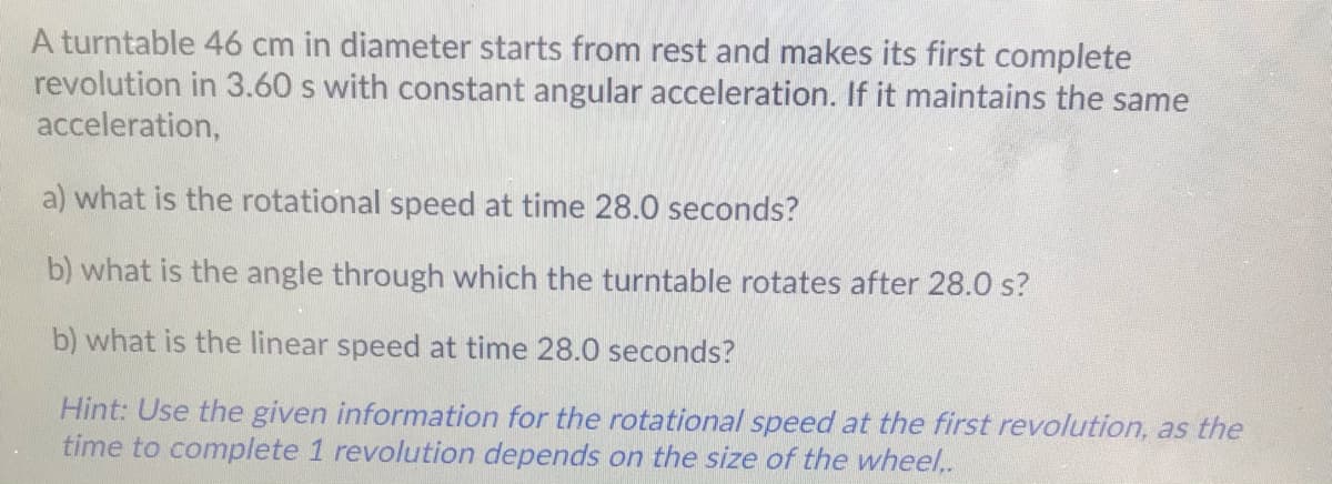 A turntable 46 cm in diameter starts from rest and makes its first complete
revolution in 3.60 s with constant angular acceleration. If it maintains the same
acceleration,
a) what is the rotational speed at time 28.0 seconds?
b) what is the angle through which the turntable rotates after 28.0 s?
b) what is the linear speed at time 28.0 seconds?
Hint: Use the given information for the rotational speed at the first revolution, as the
time to complete 1 revolution depends on the size of the wheel.
