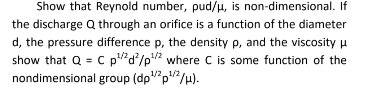 Show that Reynold number, pud/µ, is non-dimensional. If
the discharge Q through an orifice is a function of the diameter
d, the pressure difference p, the density p, and the viscosity µ
1/2
1/2
show that Q = C p?d²/p2 where C is some function of the
nondimensional group (dp"“p"</µ).
%3D
1/21/2
