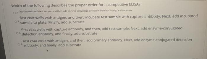 Which of the following describes the proper order for a competitive ELISA?
first coat wells with test sample, and then add enzyme conjugated detection antibody. Firaly, add subsrate
first coat wells with antigen, and then, incubate test sample with capture antibody. Next, add incubated
sample to plate. Finally, add substrate
first coat wells with capture antibody, and then, add test sample. Next, add enzyme-conjugated
O detection antibody, and finally, add substrate
first coat wells with antigen, and then, add primary antibody. Next, add enzyme-conjugated detection
antibody, and finally, add substrate
