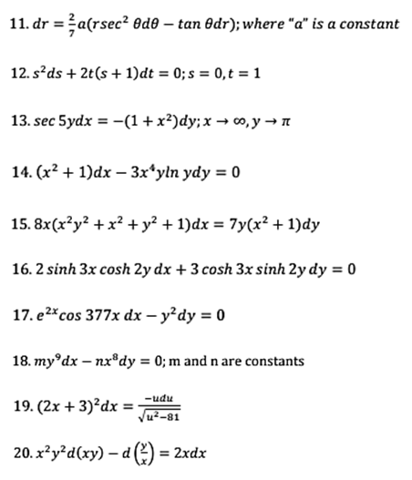 r= =a(rsec² ®de – tan Odr); where "a" is a constant
12. s*ds + 2t(s + 1)dt = 0; s = 0,t = 1
13. sec 5ydx = -(1 + x²)dy; x → o, y → n
14. (x² + 1)dx – 3x*yln ydy = 0
15. 8x(x?y? + x² + y² + 1)dx = 7y(x² + 1)dy
16. 2 sinh 3x cosh 2y dx + 3 cosh 3x sinh 2y dy = 0
17. e2*cos 377x dx – y²dy = 0
18. my°dx – nx"dy = 0; m and n are constants
-udu
19. (2x + 3)?dx =
%3!
Ju²-81
20. x²y²d(xy) – d 2) = 2xdx
%3D
