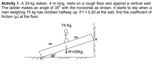 Activity 1. A 25-kg ladder, 4 m long, rests on a rough floor and against a vertical wall.
The ladder makes an angle of 35° with the horizontal as shown. It starts to slip when a
man weighing 75 kg has climbed halfway up. If f = 0.20 at the wall, find the coefficient of
friction (u) at the floor.
75 Kg
2m
2m
W=25Kg
35°
