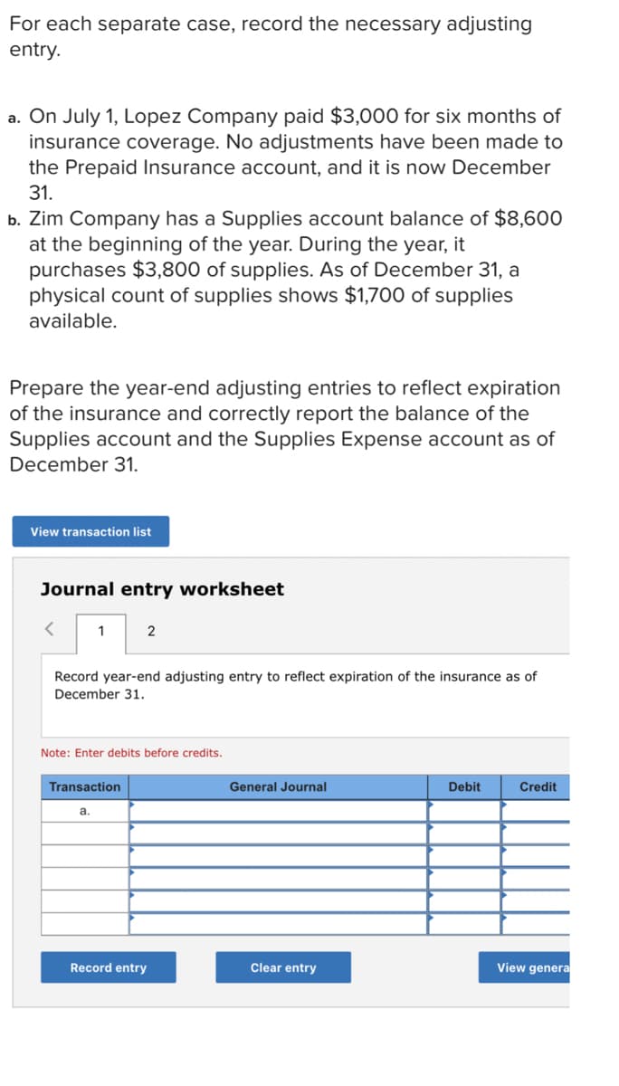 For each separate case, record the necessary adjusting
entry.
a. On July 1, Lopez Company paid $3,000 for six months of
insurance coverage. No adjustments have been made to
the Prepaid Insurance account, and it is now December
31.
b. Zim Company has a Supplies account balance of $8,600
at the beginning of the year. During the year, it
purchases $3,800 of supplies. As of December 31, a
physical count of supplies shows $1,700 of supplies
available.
Prepare the year-end adjusting entries to reflect expiration
of the insurance and correctly report the balance of the
Supplies account and the Supplies Expense account as of
December 31.
View transaction list
Journal entry worksheet
< 1
2
Record year-end adjusting entry to reflect expiration of the insurance as of
December 31.
Note: Enter debits before credits.
Transaction
General Journal
Debit
Credit
a.
Record entry
Clear entry
View genera
