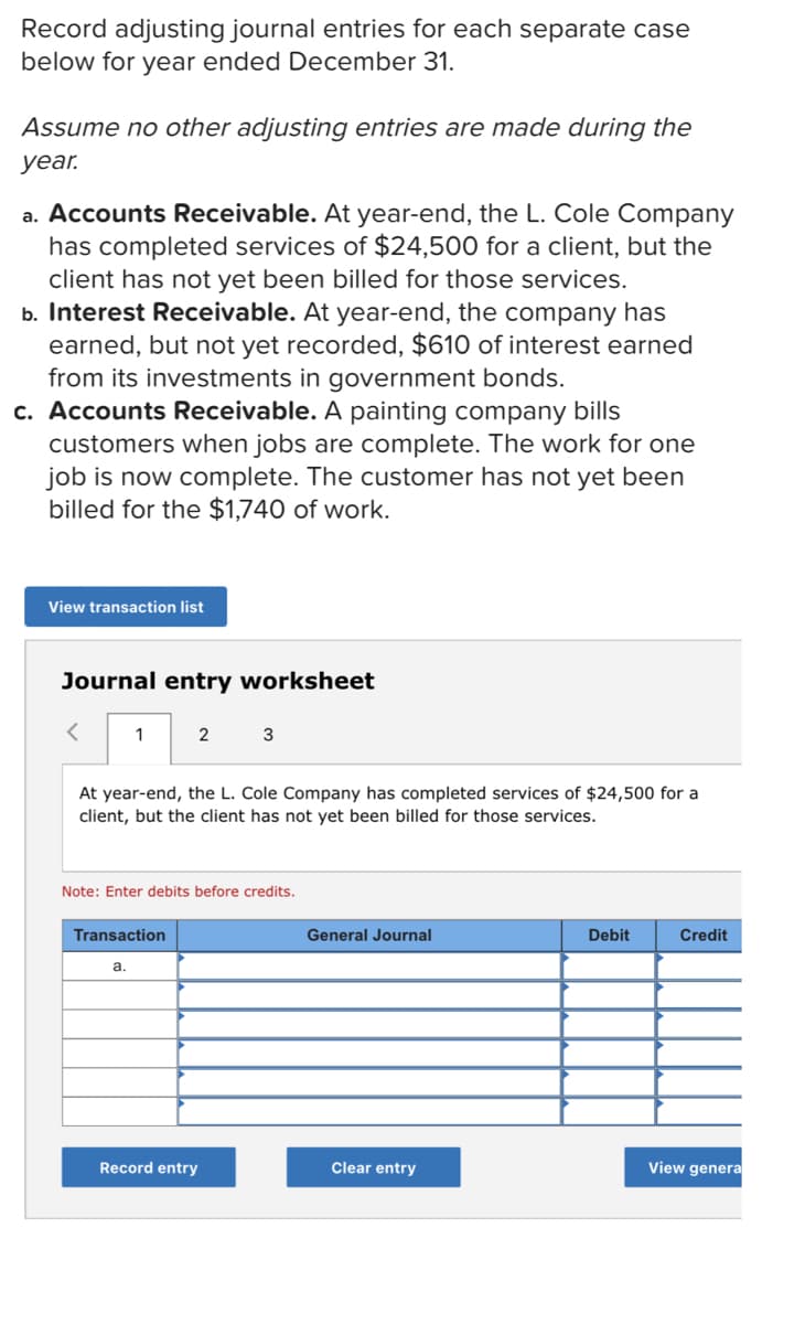 Record adjusting journal entries for each separate case
below for year ended December 31.
Assume no other adjusting entries are made during the
уear.
a. Accounts Receivable. At year-end, the L. Cole Company
has completed services of $24,500 for a client, but the
client has not yet been billed for those services.
b. Interest Receivable. At year-end, the company has
earned, but not yet recorded, $610 of interest earned
from its investments in government bonds.
c. Accounts Receivable. A painting company bills
customers when jobs are complete. The work for one
job is now complete. The customer has not yet been
billed for the $1,740 of work.
View transaction list
Journal entry worksheet
1
2
3
At year-end, the L. Cole Company has completed services of $24,500 for a
client, but the client has not yet been billed for those services.
Note: Enter debits before credits.
Transaction
General Journal
Debit
Credit
a.
Record entry
Clear entry
View genera
