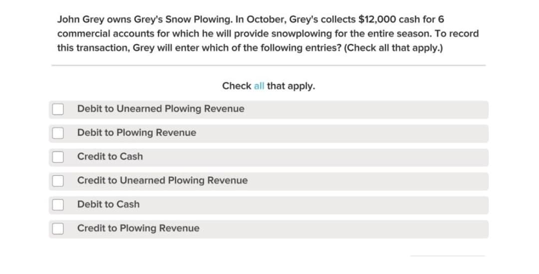John Grey owns Grey's Snow Plowing. In October, Grey's collects $12,000 cash for 6
commercial accounts for which he will provide snowplowing for the entire season. To record
this transaction, Grey will enter which of the following entries? (Check all that apply.)
Check all that apply.
Debit to Unearned Plowing Revenue
Debit to Plowing Revenue
Credit to Cash
Credit to Unearned Plowing Revenue
Debit to Cash
Credit to Plowing Revenue
O O O
