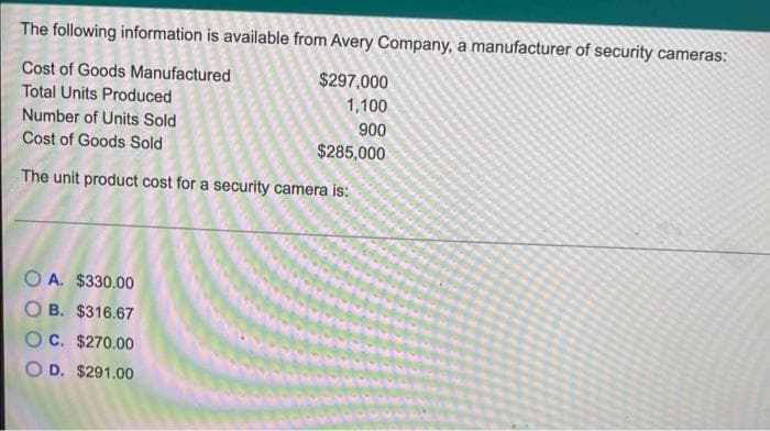 The following information is available from Avery Company, a manufacturer of security cameras:
Cost of Goods Manufactured
$297,000
Total Units Produced
1,100
Number of Units Sold
900
Cost of Goods Sold
$285,000
The unit product cost for a security camera is:
O A. $330.00
O B. $316.67
Oc. $270.00
O D. $291.00
