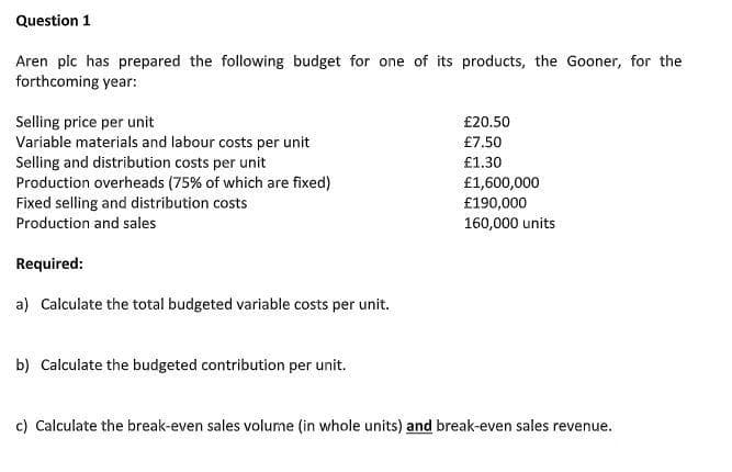 Question 1
Aren plc has prepared the following budget for one of its products, the Gooner, for the
forthcoming year:
Selling price per unit
Variable materials and labour costs per unit
Selling and distribution costs per unit
Production overheads (75% of which are fixed)
Fixed selling and distribution costs
£20.50
£7.50
£1.30
£1,600,000
£190,000
Production and sales
160,000 units
Required:
a) Calculate the total budgeted variable costs per unit.
b) Calculate the budgeted contribution per unit.
c) Calculate the break-even sales volume (in whole units) and break-even sales revenue.
