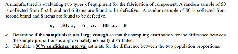 A manufactured is evaluating two types of equipment for the fabrication of component. A random sample of 50
is collected from first brand and 6 items are found to be defective. A random sample of 80 is collected from
second brand and 8 items are found to be defective.
n₁ = 50, x₁ = 6, n₂ = 80, x₂ = 8
a. Determine if the sample sizes are large enough so that the sampling distribution for the difference between
the sample proportions is approximately normally distributed.
b. Calculate a 90% confidence interval estimate for the difference between the two population proportions.